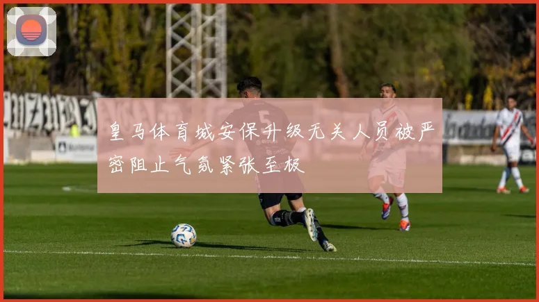 皇马体育城安保升级无关人员被严密阻止气氛紧张至极
