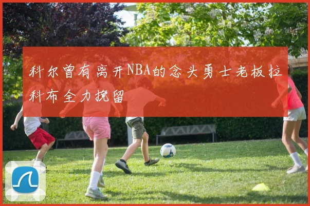 科尔曾有离开NBA的念头勇士老板拉科布全力挽留