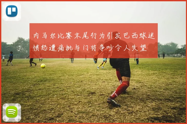 内马尔比赛末尾行为引发巴西球迷愤怒遭痛批与门将争吵令人失望