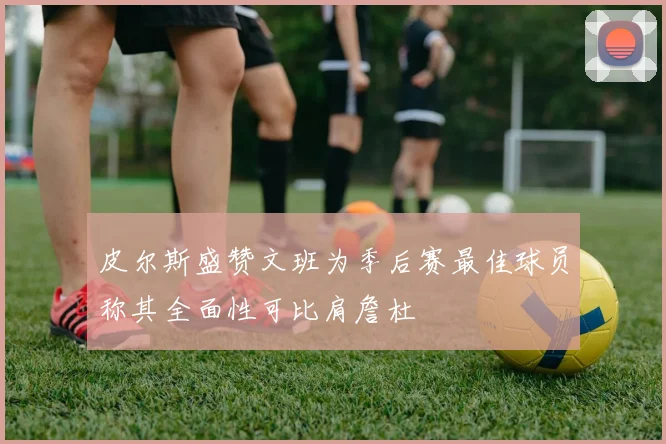 皮尔斯盛赞文班为季后赛最佳球员称其全面性可比肩詹杜