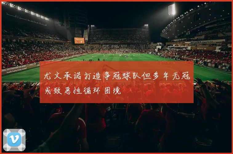 尤文承诺打造争冠球队但多年无冠或致恶性循环困境