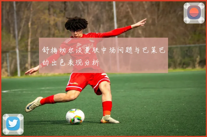 舒梅切尔谈曼联中场问题与巴莱巴的出色表现分析