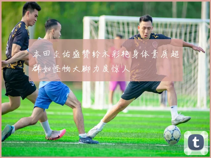 本田圭佑盛赞铃木彩艳身体素质超群如怪物大脚力度惊人