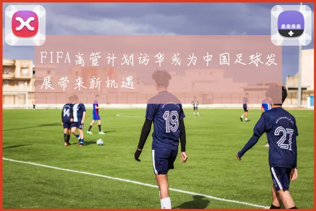 FIFA高管计划访华或为中国足球发展带来新机遇