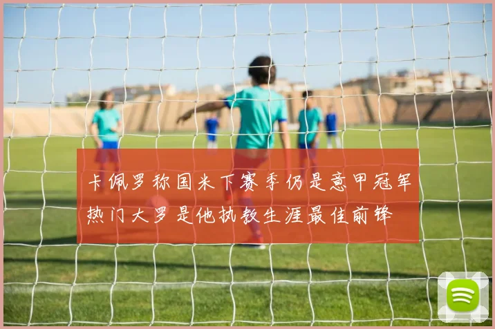 卡佩罗称国米下赛季仍是意甲冠军热门大罗是他执教生涯最佳前锋