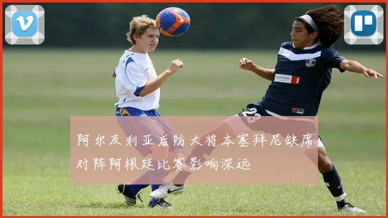 阿尔及利亚后防大将本塞拜尼缺席对阵阿根廷比赛影响深远